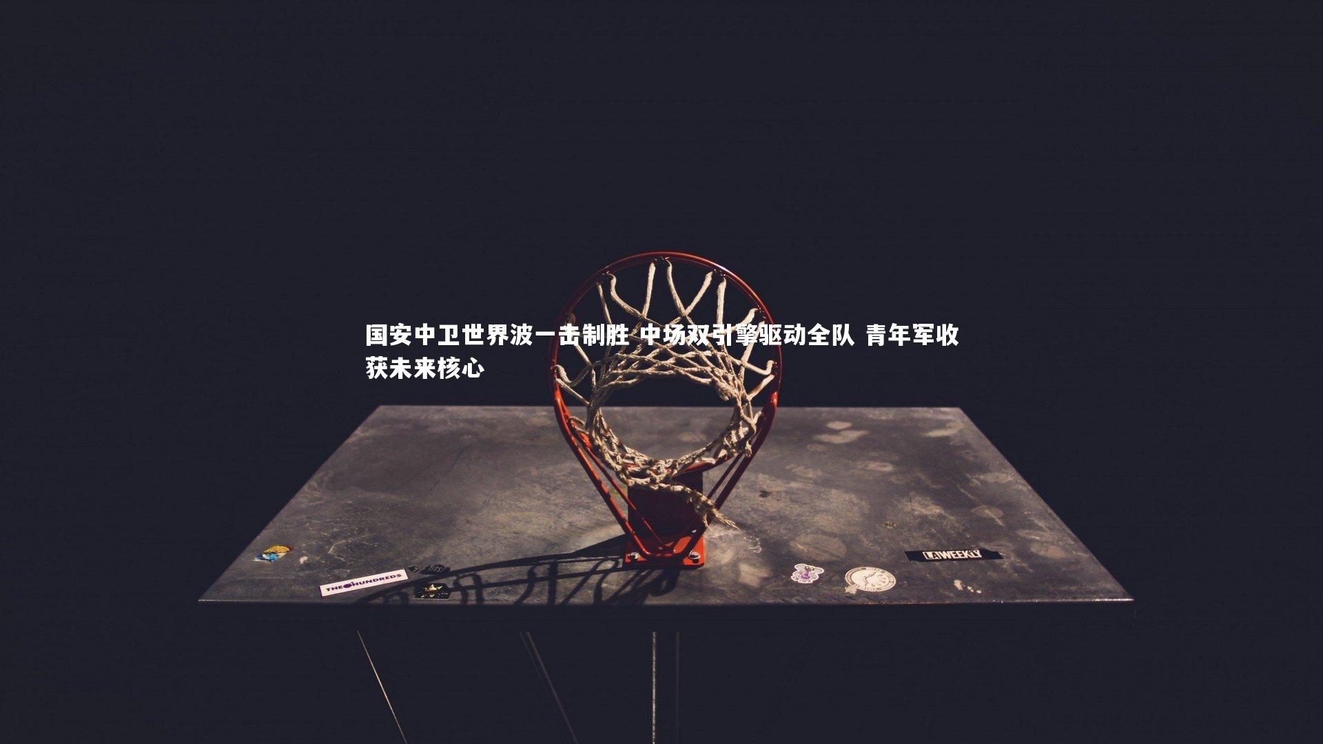 国安中卫世界波一击制胜 中场双引擎驱动全队 青年军收获未来核心