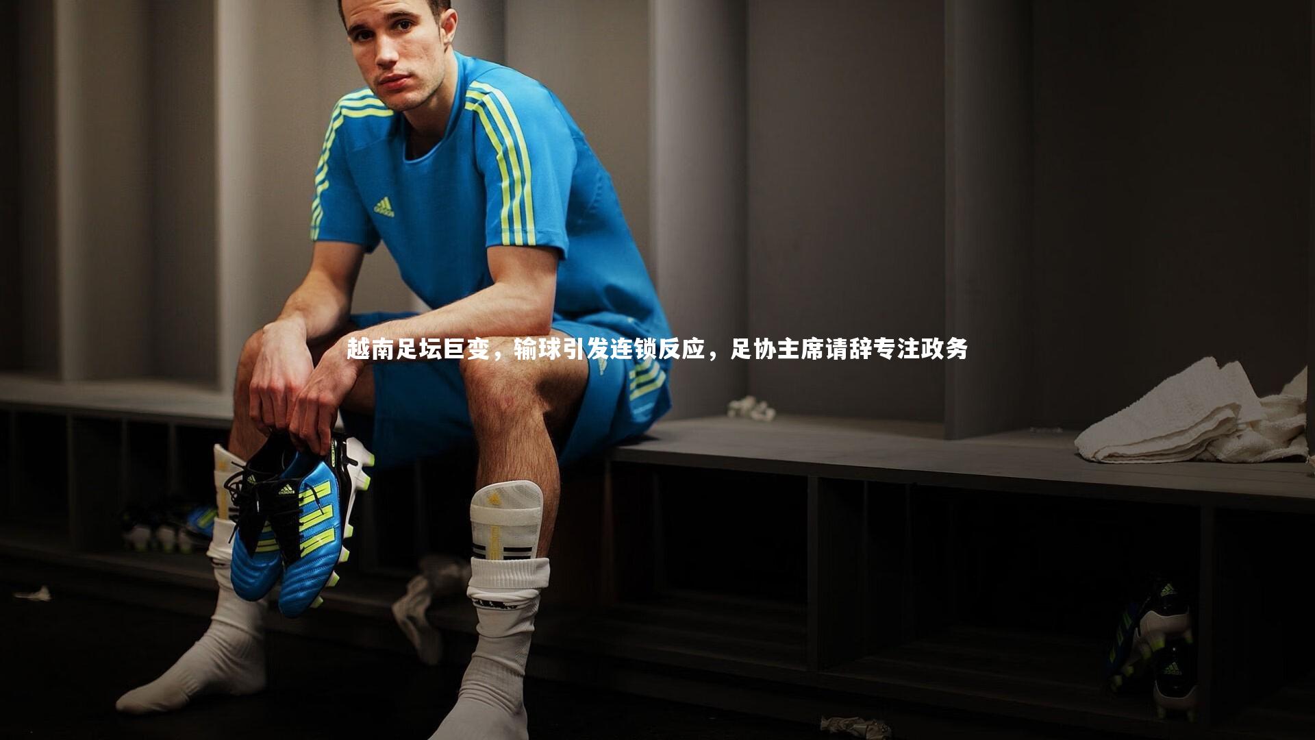 越南足坛巨变，输球引发连锁反应，足协主席请辞专注政务